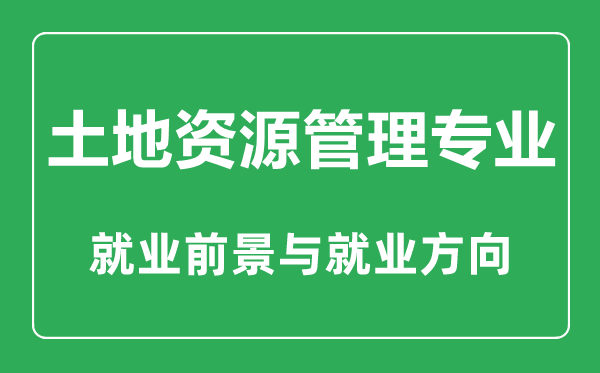 土地资源管理专业大学排名,土地资源管理专业学什么,就业前景怎么样