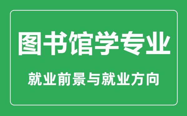 图书馆学专业大学排名,图书馆学专业学什么,就业前景怎么样