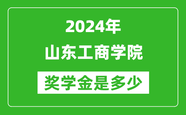 2024年山东工商学院奖学金多少钱,覆盖率是多少？