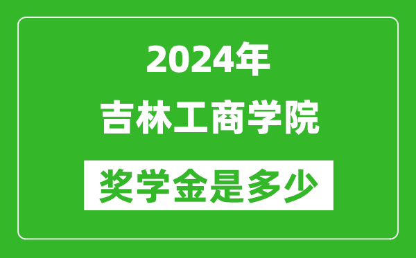 2024年吉林工商学院奖学金多少钱,覆盖率是多少？