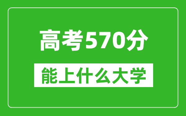 2024年四川高考570分左右能上什么样的大学?(附能报大学名单)