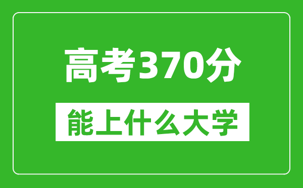 2024年黑龙江高考370分左右能上什么样的大学?(附能报大学名单)