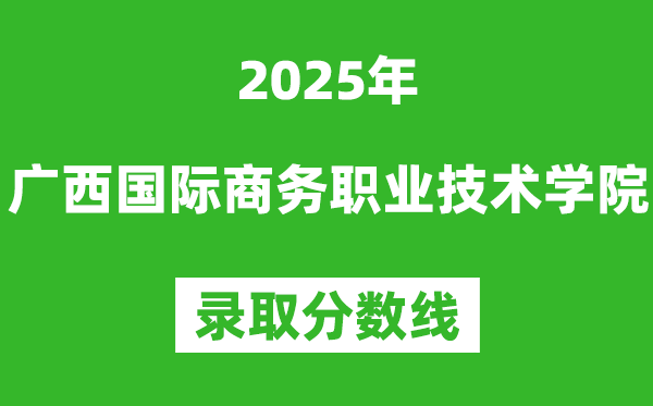 广西国际商务职业技术学院2025年录取分数线（含2024历年）